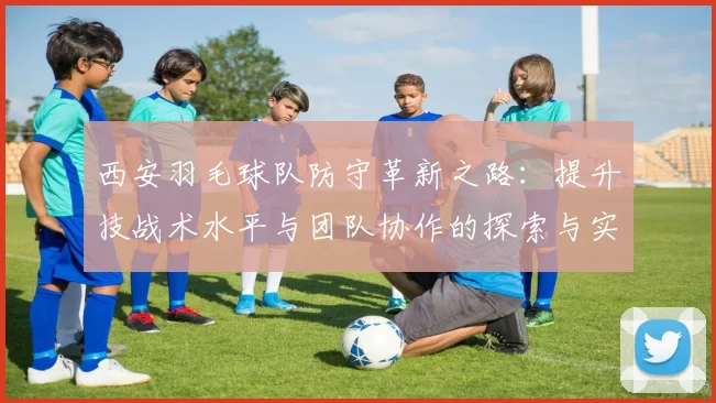 西安羽毛球队防守革新之路：提升技战术水平与团队协作的探索与实践