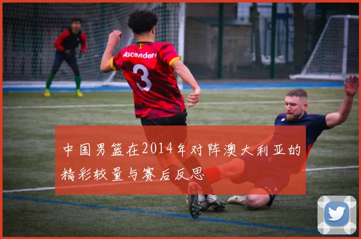 中国男篮在2014年对阵澳大利亚的精彩较量与赛后反思