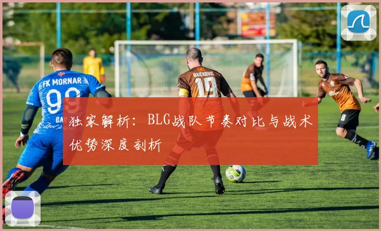 独家解析：BLG战队节奏对比与战术优势深度剖析