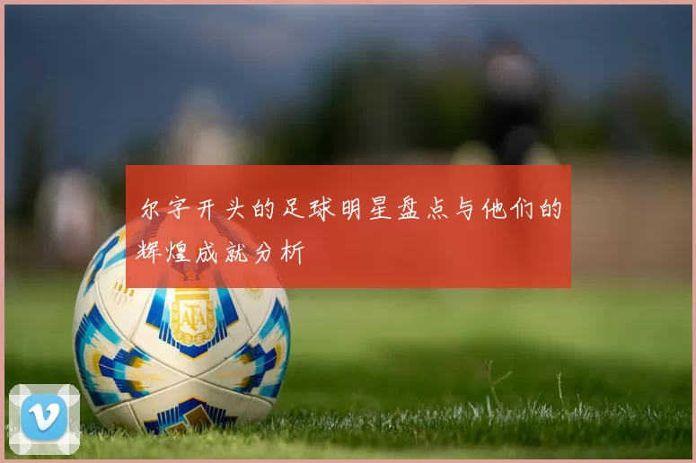 尔字开头的足球明星盘点与他们的辉煌成就分析