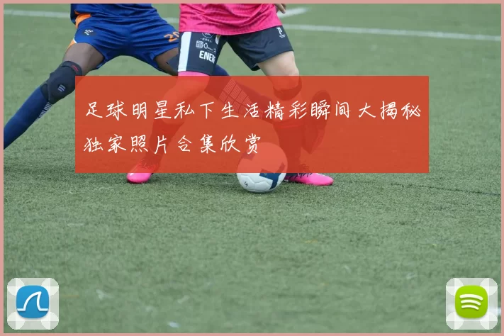 足球明星私下生活精彩瞬间大揭秘独家照片合集欣赏