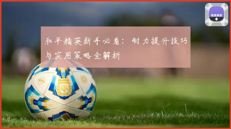 和平精英新手必看：耐力提升技巧与实用策略全解析