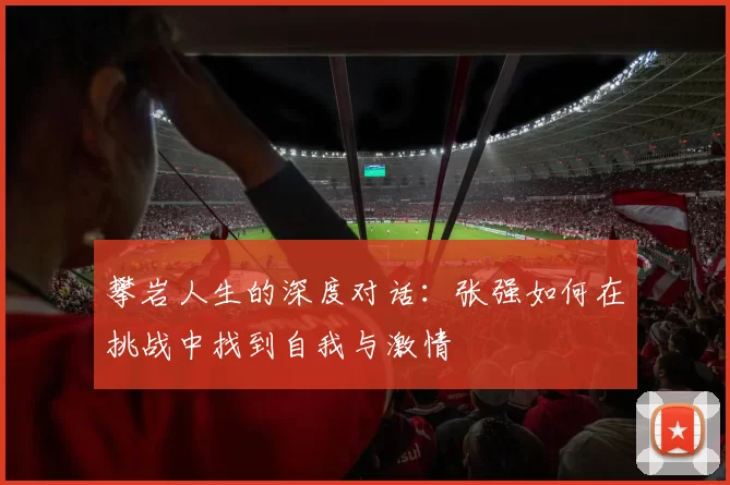 攀岩人生的深度对话：张强如何在挑战中找到自我与激情