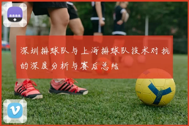 深圳排球队与上海排球队技术对抗的深度分析与赛后总结