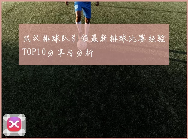 武汉排球队引领最新排球比赛经验TOP10分享与分析