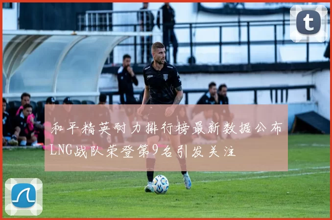 和平精英耐力排行榜最新数据公布LNG战队荣登第9名引发关注