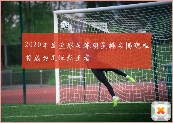 2020年度全球足球明星排名揭晓谁将成为足坛新王者