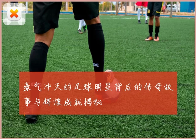 豪气冲天的足球明星背后的传奇故事与辉煌成就揭秘