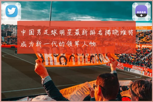 中国男足球明星最新排名揭晓谁将成为新一代的领军人物