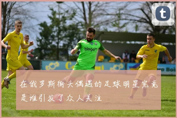 在俄罗斯街头偶遇的足球明星究竟是谁引发了众人关注