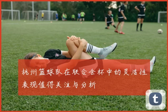 杭州篮球队在联合会杯中的灵活性表现值得关注与分析