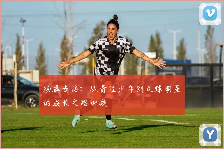 杨磊专访：从青涩少年到足球明星的成长之路回顾