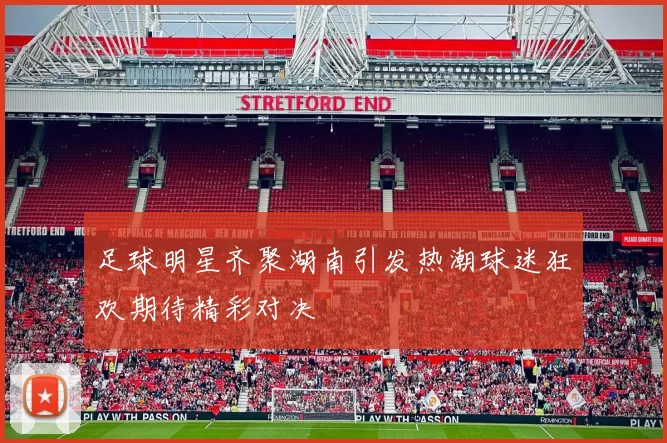 足球明星齐聚湖南引发热潮球迷狂欢期待精彩对决