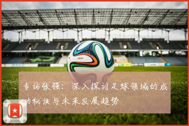 专访张强：深入探讨足球领域的成功秘诀与未来发展趋势