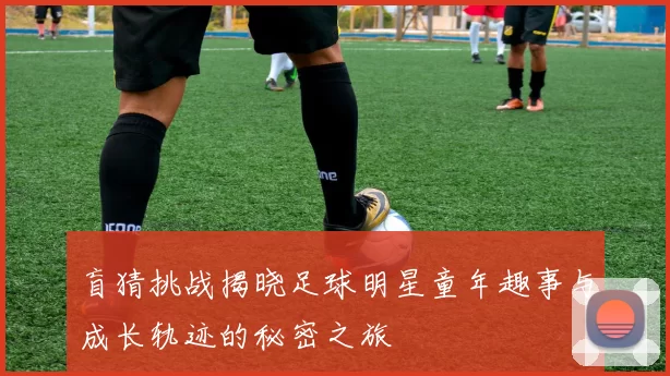 盲猜挑战揭晓足球明星童年趣事与成长轨迹的秘密之旅