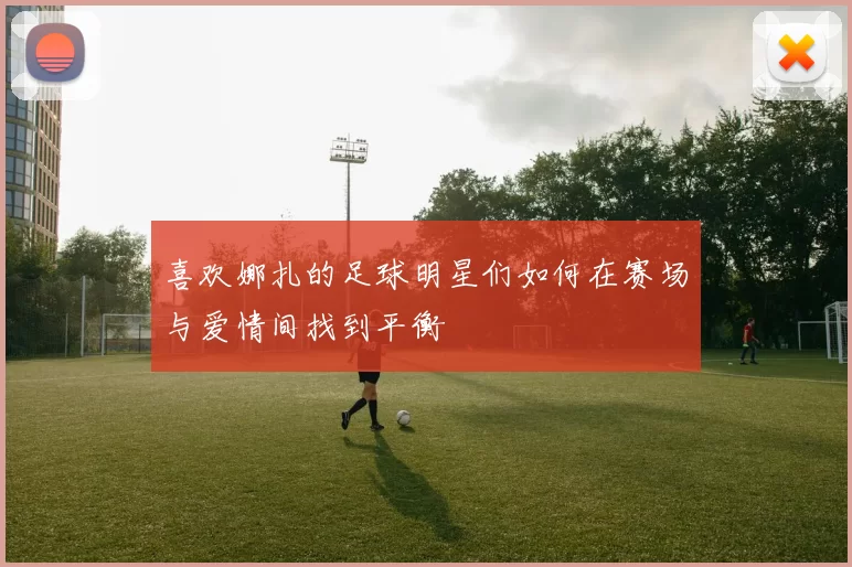 喜欢娜扎的足球明星们如何在赛场与爱情间找到平衡