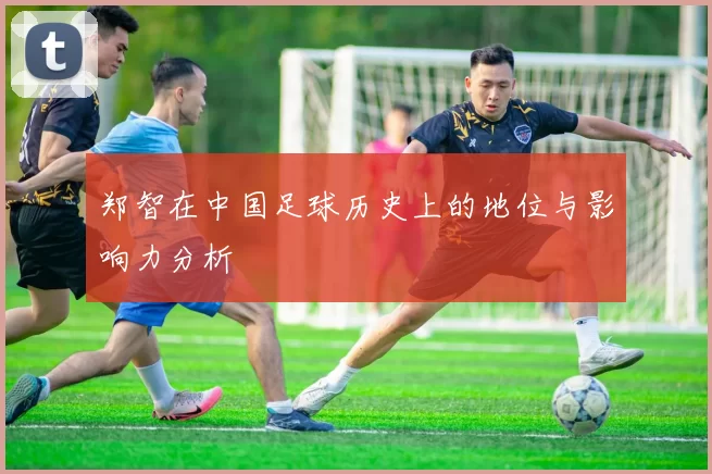 郑智在中国足球历史上的地位与影响力分析