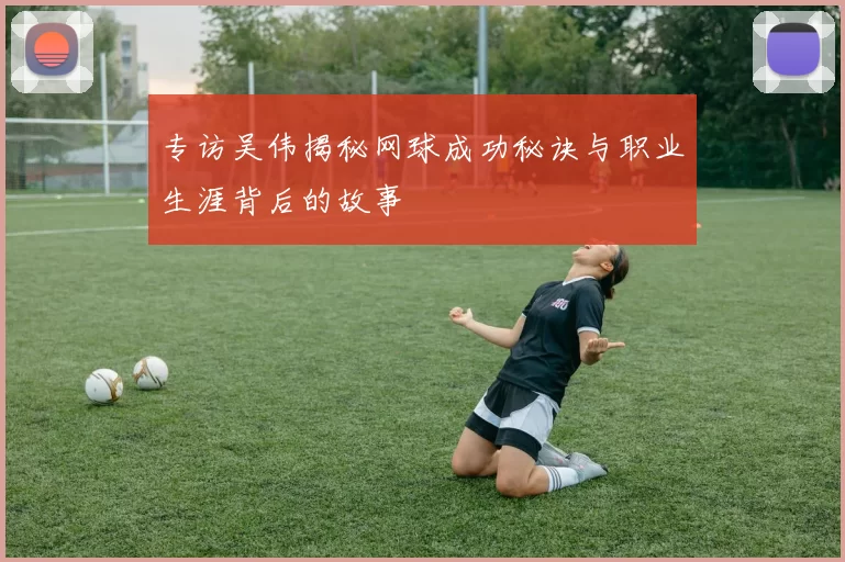 专访吴伟揭秘网球成功秘诀与职业生涯背后的故事