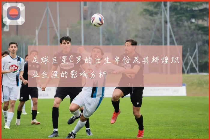 足球巨星C罗的出生年份及其辉煌职业生涯的影响分析