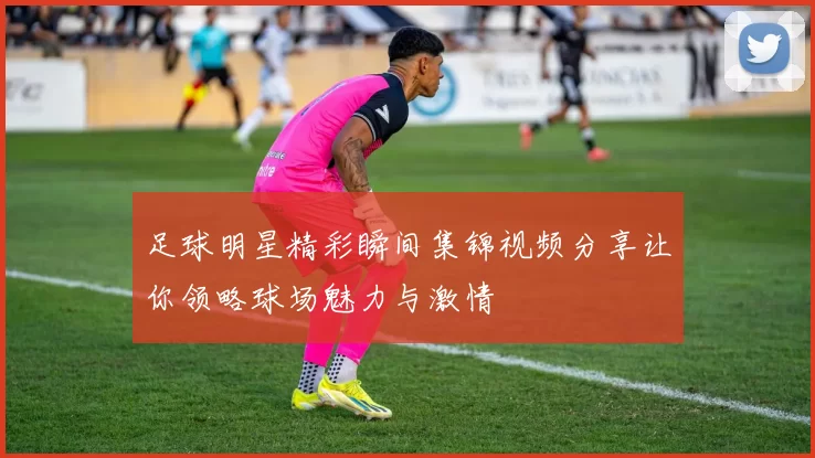足球明星精彩瞬间集锦视频分享让你领略球场魅力与激情