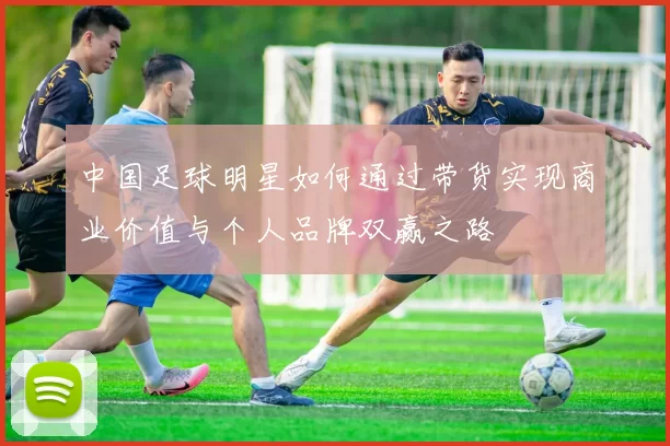 中国足球明星如何通过带货实现商业价值与个人品牌双赢之路