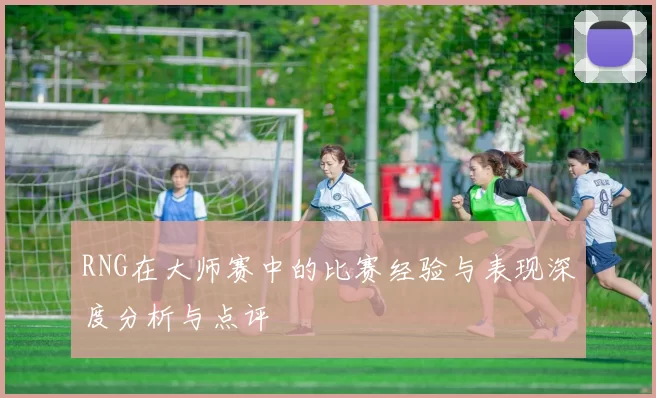 RNG在大师赛中的比赛经验与表现深度分析与点评