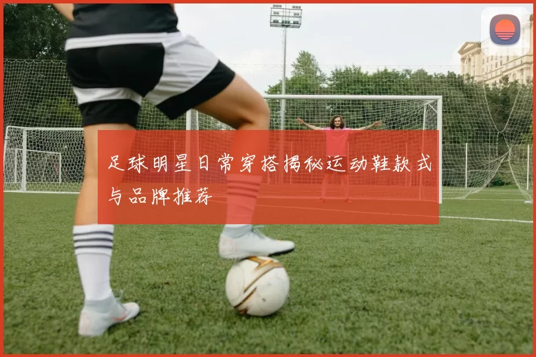 足球明星日常穿搭揭秘运动鞋款式与品牌推荐