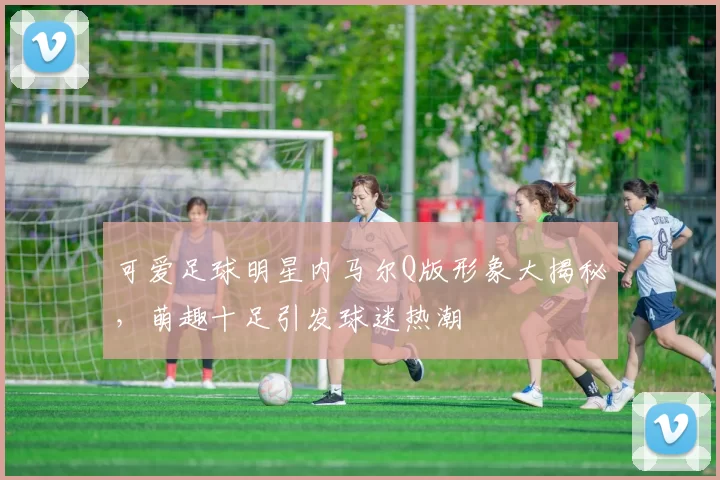 可爱足球明星内马尔Q版形象大揭秘，萌趣十足引发球迷热潮