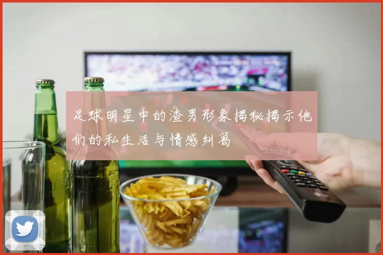 足球明星中的渣男形象揭秘揭示他们的私生活与情感纠葛