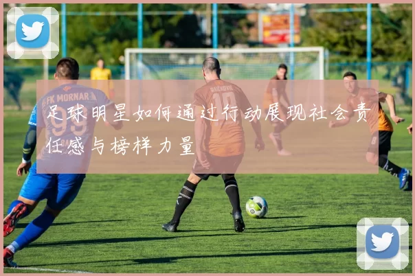 足球明星如何通过行动展现社会责任感与榜样力量