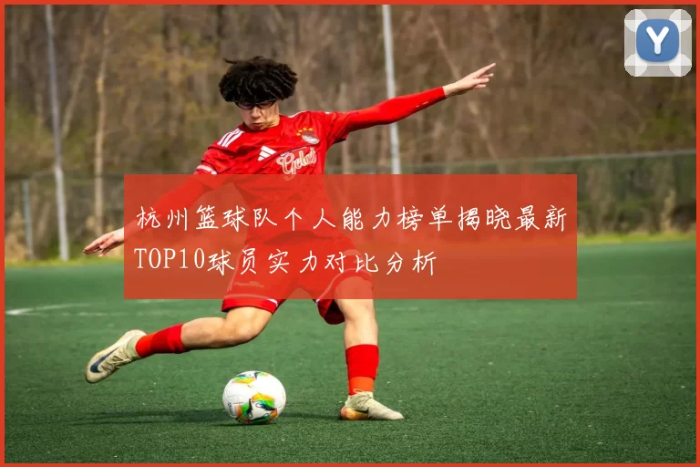 杭州篮球队个人能力榜单揭晓最新TOP10球员实力对比分析