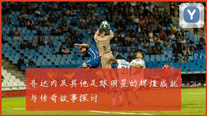 齐达内及其他足球明星的辉煌成就与传奇故事探讨