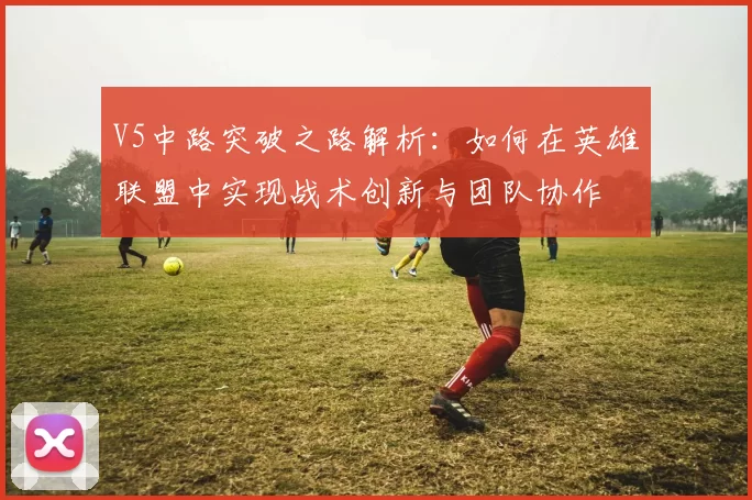 V5中路突破之路解析：如何在英雄联盟中实现战术创新与团队协作