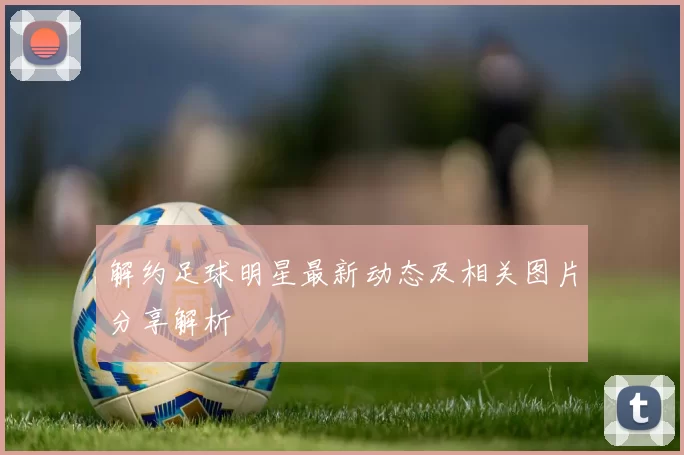 解约足球明星最新动态及相关图片分享解析