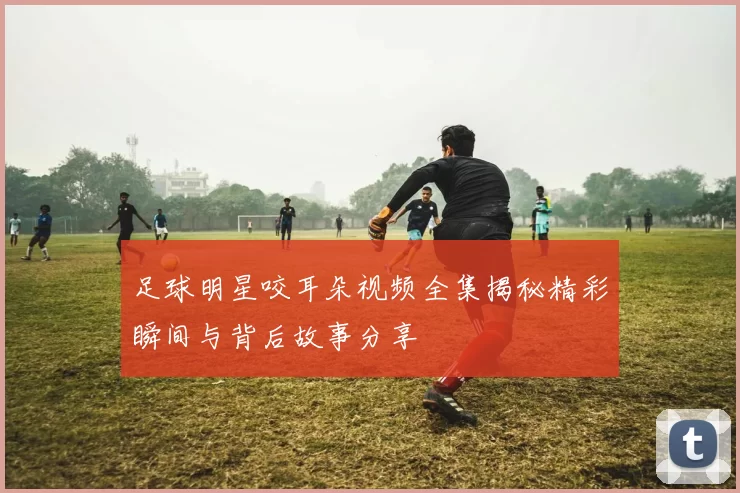 足球明星咬耳朵视频全集揭秘精彩瞬间与背后故事分享