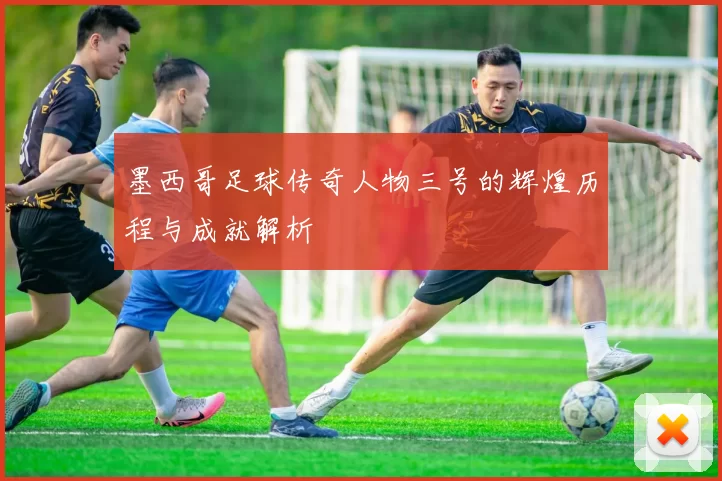 墨西哥足球传奇人物三号的辉煌历程与成就解析