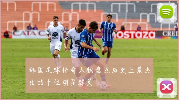 韩国足球传奇人物盘点历史上最杰出的十位明星球员