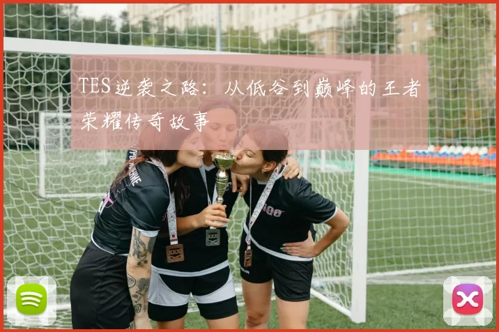 TES逆袭之路：从低谷到巅峰的王者荣耀传奇故事