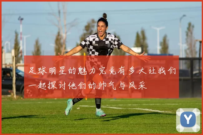 足球明星的魅力究竟有多大让我们一起探讨他们的帅气与风采