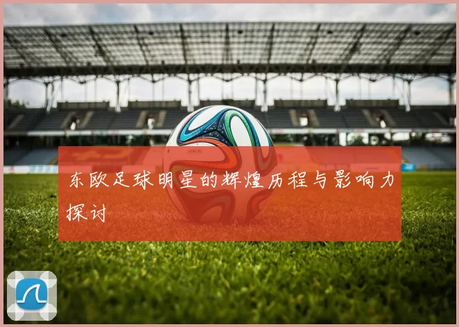 东欧足球明星的辉煌历程与影响力探讨