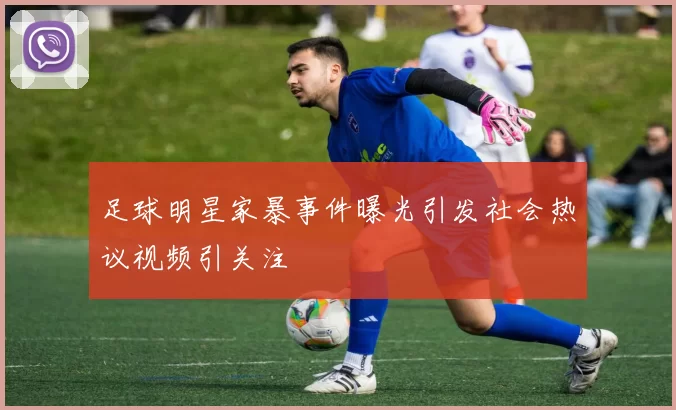 足球明星家暴事件曝光引发社会热议视频引关注
