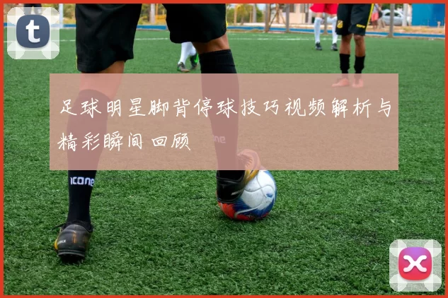 足球明星脚背停球技巧视频解析与精彩瞬间回顾