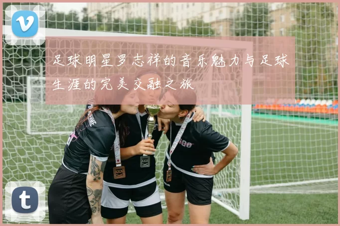 足球明星罗志祥的音乐魅力与足球生涯的完美交融之旅