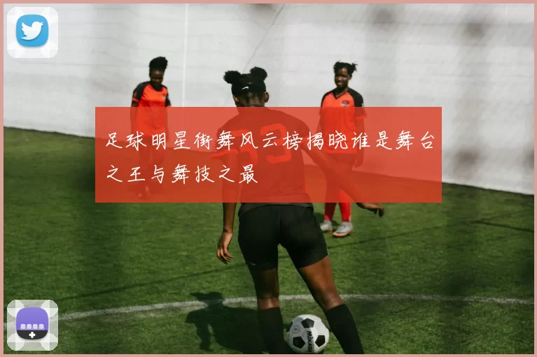 足球明星街舞风云榜揭晓谁是舞台之王与舞技之最