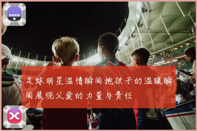 足球明星温情瞬间抱孩子的温暖瞬间展现父爱的力量与责任