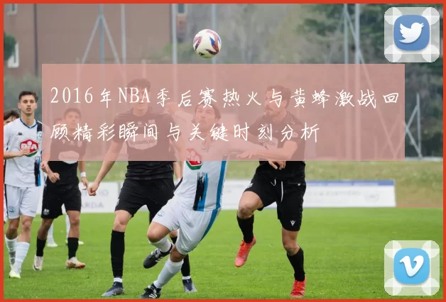 2016年NBA季后赛热火与黄蜂激战回顾精彩瞬间与关键时刻分析