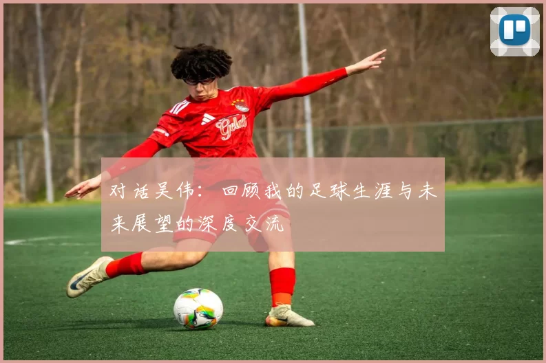 对话吴伟：回顾我的足球生涯与未来展望的深度交流
