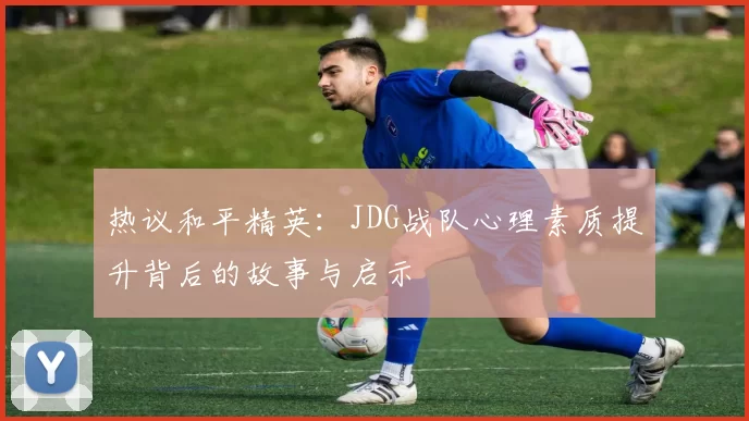 热议和平精英：JDG战队心理素质提升背后的故事与启示
