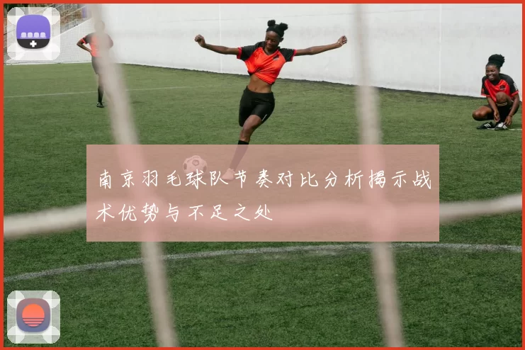 南京羽毛球队节奏对比分析揭示战术优势与不足之处