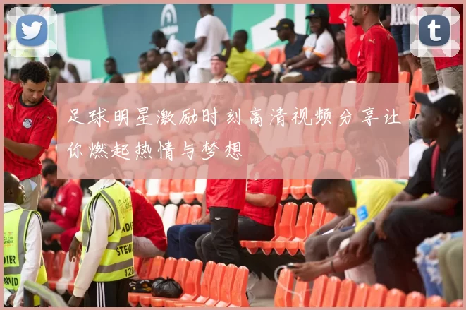 足球明星激励时刻高清视频分享让你燃起热情与梦想